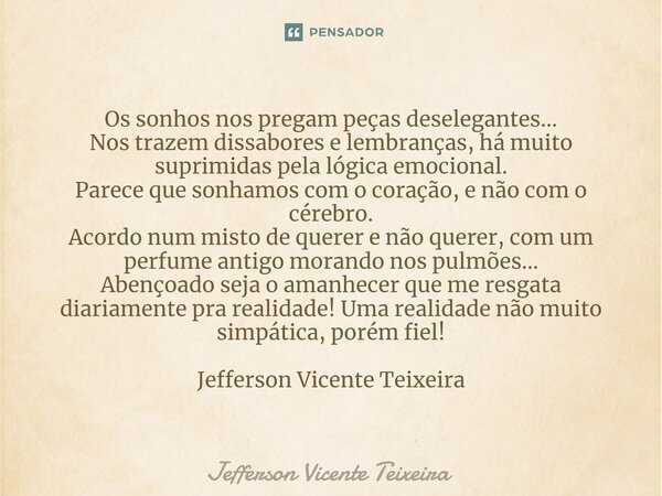 ⁠Os sonhos nos pregam peças deselegantes... Nos trazem dissabores e lembranças, há muito suprimidas pela lógica emocional. Parece que sonhamos com o coração, e ... Frase de Jefferson Vicente Teixeira.