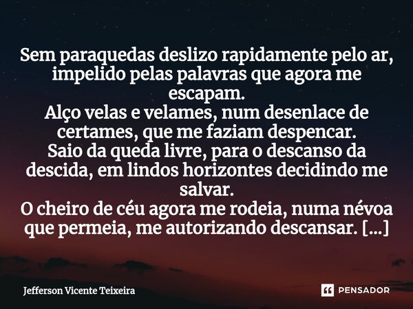 ⁠Sem paraquedas deslizo rapidamente pelo ar, impelido pelas palavras que agora me escapam. Alço velas e velames, num desenlace de certames, que me faziam despen... Frase de Jefferson Vicente Teixeira.