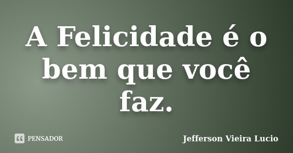 A Felicidade é o bem que você faz.... Frase de Jefferson Vieira Lucio.