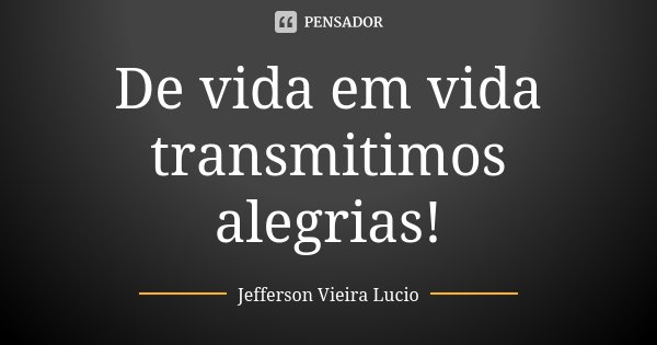 De vida em vida transmitimos alegrias!... Frase de Jefferson Vieira Lucio.