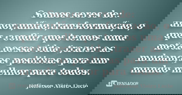 Somos seres de: amor,união,transformação, o que condiz que temos uma meta nessa vida ,trazer as mudanças positivas para um mundo melhor para todos.... Frase de Jefferson Vieira Lucio.