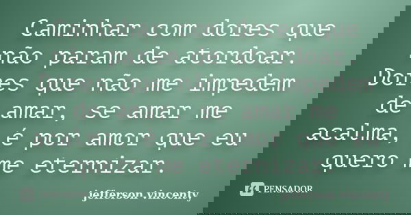 Caminhar com dores que não param de atordoar. Dores que não me impedem de amar, se amar me acalma, é por amor que eu quero me eternizar.... Frase de Jefferson Vincenty.