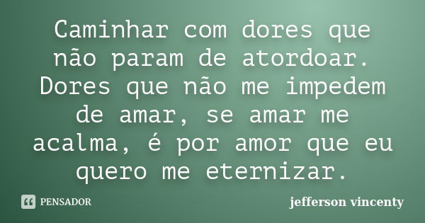 Caminhar com dores que não param de atordoar. Dores que não me impedem de amar, se amar me acalma, é por amor que eu quero me eternizar.... Frase de Jefferson Vincenty.