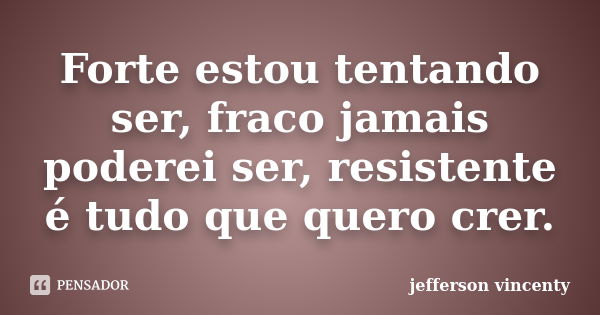 Forte estou tentando ser, fraco jamais poderei ser, resistente é tudo que quero crer.... Frase de Jefferson vincenty.