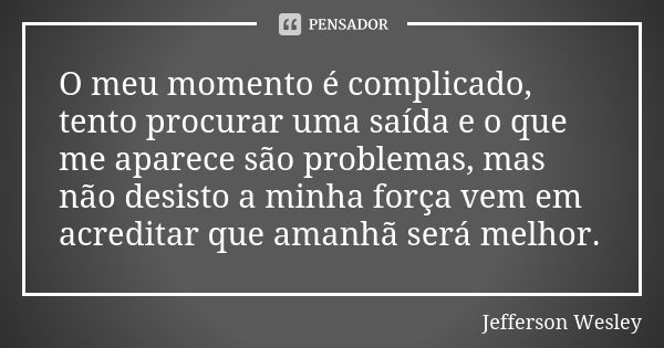 O meu momento é complicado, tento procurar uma saída e o que me aparece são problemas, mas não desisto a minha força vem em acreditar que amanhã será melhor.... Frase de Jefferson Wesley.