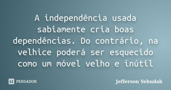 A independência usada sabiamente cria boas dependências. Do contrário, na velhice poderá ser esquecido como um móvel velho e inútil... Frase de Jefferson Yehudah.