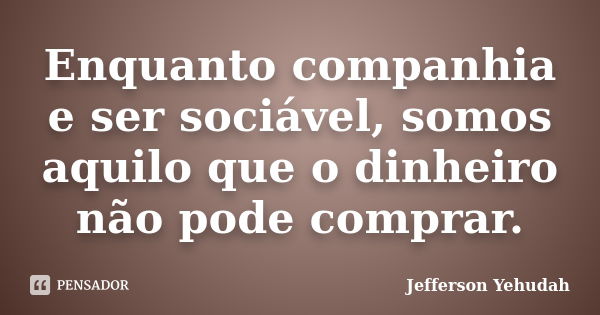 Enquanto companhia e ser sociável, somos aquilo que o dinheiro não pode comprar.... Frase de Jefferson Yehudah.