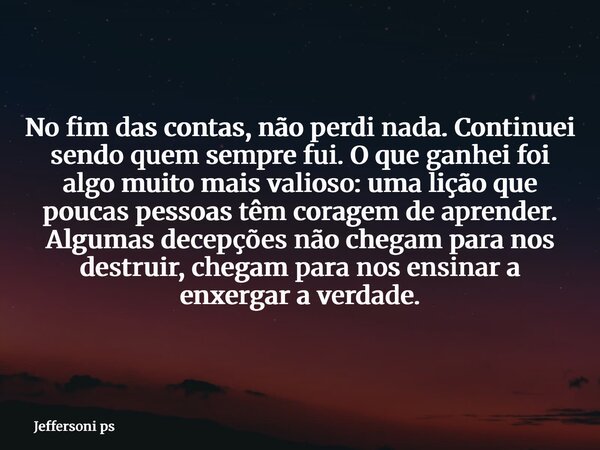 No fim das contas, não perdi nada. Continuei sendo quem sempre fui. O que ganhei foi algo muito mais valioso: uma lição que poucas pessoas têm coragem de aprend... Frase de Jeffersoni ps.