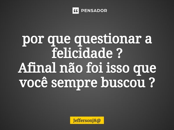 ⁠por que questionar a felicidade ? Afinal não foi isso que você sempre buscou ?... Frase de Jeffersonj8.
