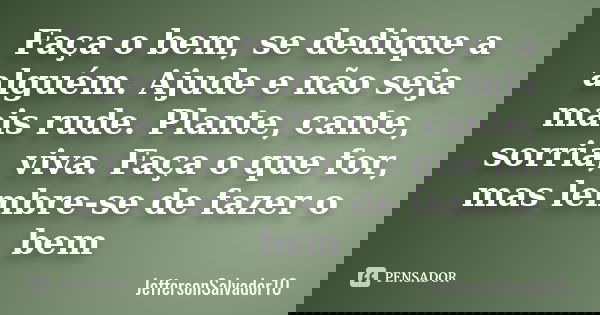Faça o bem, se dedique a alguém. Ajude e não seja mais rude. Plante, cante, sorria, viva. Faça o que for, mas lembre-se de fazer o bem... Frase de JeffersonSalvador10.