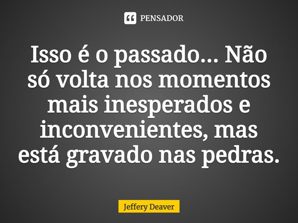 ⁠Isso é o passado... Não só volta nos momentos mais inesperados e inconvenientes, mas está gravado nas pedras.... Frase de Jeffery Deaver.
