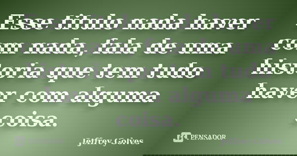 Esse titulo nada haver com nada, fala de uma historia que tem tudo haver com alguma coisa.... Frase de Jeffrey Golves.