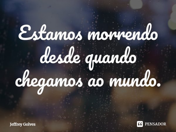 ⁠Estamos morrendo desde quando chegamos ao mundo.... Frase de Jeffrey Golves.