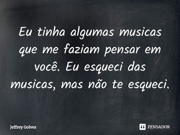 ⁠Eu tinha algumas musicas que me faziam pensar em você. Eu esqueci das musicas, mas não te esqueci.... Frase de Jeffrey Golves.