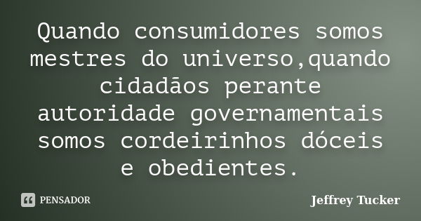 Quando consumidores somos mestres do universo,quando cidadãos perante autoridade governamentais somos cordeirinhos dóceis e obedientes.... Frase de Jeffrey Tucker.