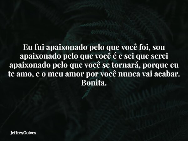 Eu fui apaixonado pelo que você foi, sou apaixonado pelo que você é e sei que serei apaixonado pelo que você se tornará, porque eu te amo, e o meu amor por você... Frase de JeffreyGolves.