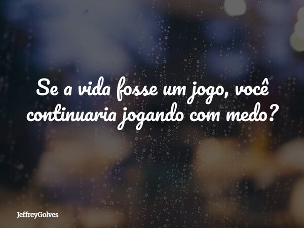 Se a vida fosse um jogo, você continuaria jogando com medo?... Frase de JeffreyGolves.