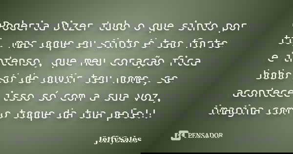 Poderia Dizer tudo o que sinto por ti, mas oque eu sinto é tao forte e intenso, que meu coração fica bobo só de ouvir teu nome, se acontece isso só com a sua vo... Frase de JeffySales.