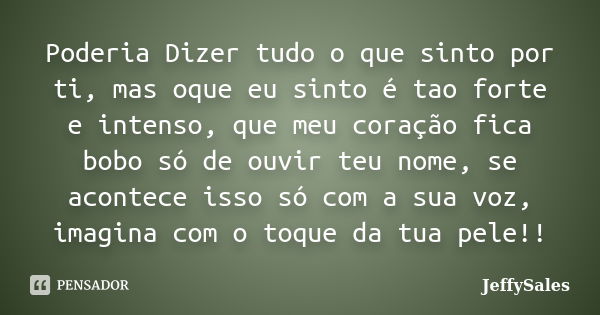 Poderia Dizer tudo o que sinto por ti, mas oque eu sinto é tao forte e intenso, que meu coração fica bobo só de ouvir teu nome, se acontece isso só com a sua vo... Frase de JeffySales.