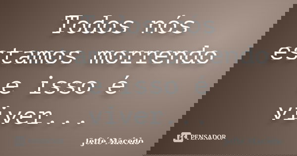 Todos nós estamos morrendo e isso é viver...... Frase de Jefté Macêdo.