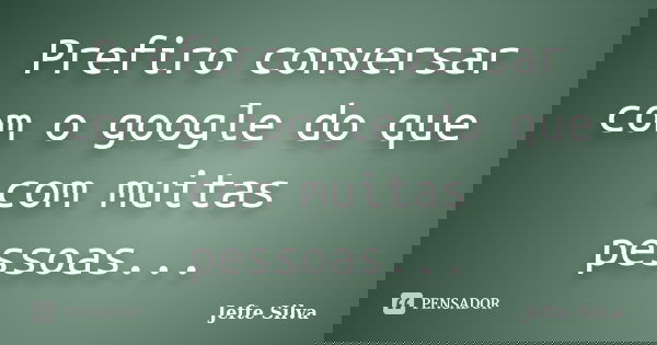 Prefiro conversar com o google do que com muitas pessoas...... Frase de Jefte Silva.