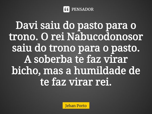 ⁠Davi saiu do pasto para o trono. O rei Nabucodonosor saiu do trono para o pasto. A soberba te faz virar bicho, mas a humildade de te faz virar rei.... Frase de Jehan Porto.