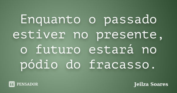 Enquanto o passado estiver no presente, o futuro estará no pódio do fracasso.... Frase de Jeilza Soares.