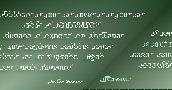 Filtrar o que se ouve e o que se fala é SABEDORIA! O ser humano é expert em inflamar o outro, que sejamos sábios para saber conduzir as situações. Hoje escolha ... Frase de Jeilza Soares.