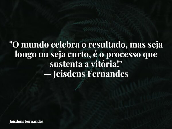 "O mundo celebra o resultado, mas seja longo ou seja curto, é o processo que sustenta a vitória!" — Jeisdens Fernandes... Frase de Jeisdens Fernandes.