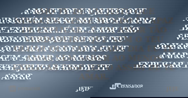 AMO TE DE UM JEITO QUE NINGUÉM NESSE MUNDO É CAPAZ DE EXPLICAR...É UM AMOR TÃO VERDADEIRO QUE NEM O TEU OLHAR QUE FAZ A CADA DIA EU TE AMAR SEM SABER AO MENOS E... Frase de jeje.