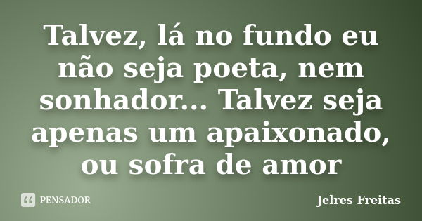 Talvez, lá no fundo eu não seja poeta, nem sonhador... Talvez seja apenas um apaixonado, ou sofra de amor... Frase de Jelres Freitas.