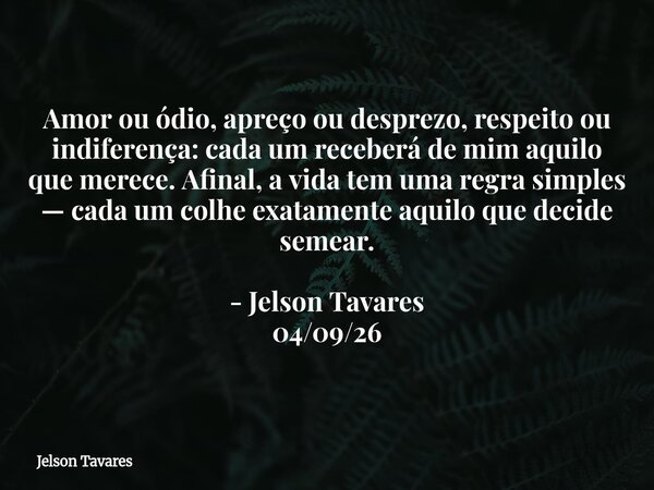 Amor ou ódio, apreço ou desprezo, respeito ou indiferença: cada um receberá de mim aquilo que merece. Afinal, a vida tem uma regra simples — cada um colhe exata... Frase de Jelson Tavares.