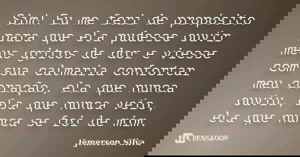 Sim! Eu me feri de propósito para que ela pudesse ouvir meus gritos de dor e viesse com sua calmaria confortar meu coração, ela que nunca ouviu, ela que nunca v... Frase de Jemerson Silva.