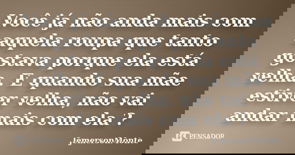 Você já não anda mais com aquela roupa que tanto gostava porque ela está velha. E quando sua mãe estiver velha, não vai andar mais com ela ?... Frase de JemersonMonte.