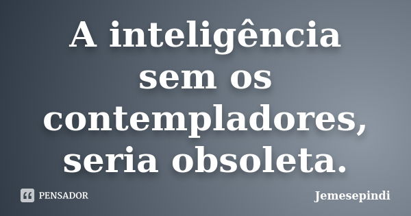 A inteligência sem os contempladores, seria obsoleta.... Frase de Jemesepindi.