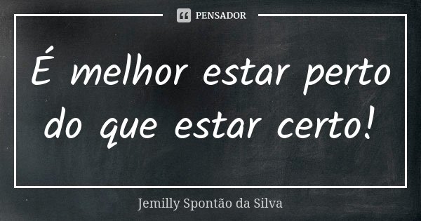 É melhor estar perto do que estar certo!... Frase de Jemilly Spontão da Silva.