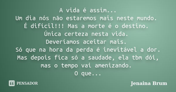 A vida é assim... Um dia nós não estaremos mais neste mundo. É difícil!!! Mas a morte é o destino. Única certeza nesta vida. Deveríamos aceitar mais. Só que na ... Frase de Jenaina Brum.