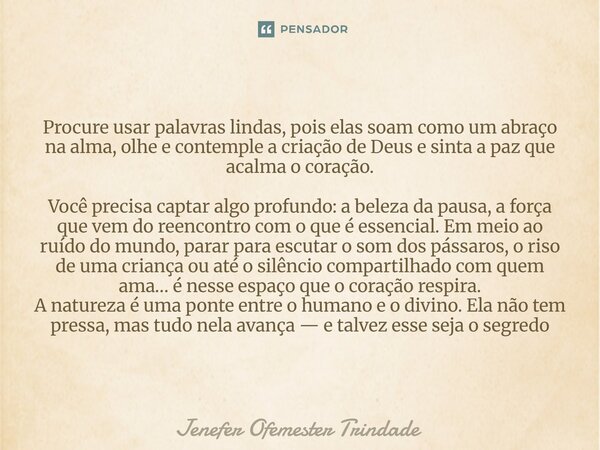 Procure usar palavras lindas, pois elas soam como um abraço na alma, olhe e contemple a criação de Deus e sinta a paz que acalma o coração. Você precisa captar ... Frase de Jenefer Ofemester Trindade.