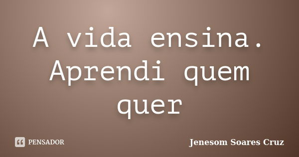 A vida ensina. Aprendi quem quer... Frase de Jenesom Soares Cruz.