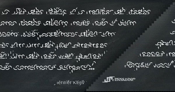 O Dia das Mães é o melhor de todos, como todos dizem, mas não é bem assim.
Não podemos dizer em apenas um dia que amamos nossa mãe!
Um dia não vale a pena!
Por ... Frase de Jenifer Kelly.