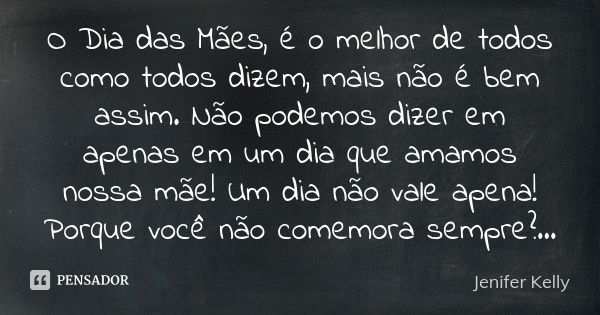 O Dia das Mães é o melhor de todos, como todos dizem, mas não é bem assim.
Não podemos dizer em apenas um dia que amamos nossa mãe!
Um dia não vale a pena!
Por ... Frase de Jenifer Kelly.