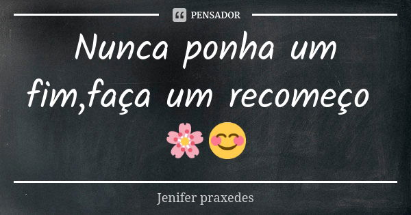 Nunca ponha um fim,faça um recomeço 🌸😊... Frase de Jenifer praxedes.