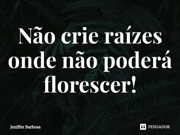 ⁠Não crie raízes onde não poderá florescer!... Frase de Jeniffer Barbosa.