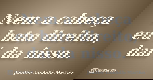 Nem a cabeça eu bato direito, daí da nisso.... Frase de Jeniffer Landulfo Martins.