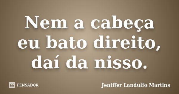 Nem a cabeça eu bato direito, daí da nisso.... Frase de Jeniffer Landulfo Martins.