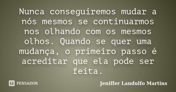 Nunca conseguiremos mudar a nós mesmos se continuarmos nos olhando com os mesmos olhos. Quando se quer uma mudança, o primeiro passo é acreditar que ela pode se... Frase de Jeniffer Landulfo Martins.