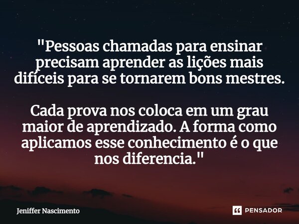 ⁠"Pessoas chamadas para ensinar precisam aprender as lições mais difíceis para se tornarem bons mestres. Cada prova nos coloca em um grau maior de aprendiz... Frase de Jeniffer Nascimento.