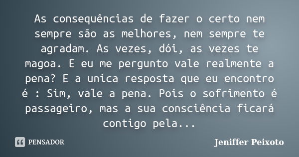 As consequências de fazer o certo nem sempre são as melhores, nem sempre te agradam. As vezes, dói, as vezes te magoa. E eu me pergunto vale realmente a pena? E... Frase de Jeniffer Peixoto.