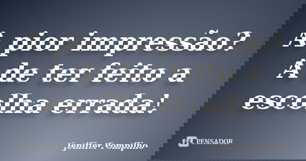 A pior impressão? A de ter feito a escolha errada!... Frase de Jeniffer Pompilho.