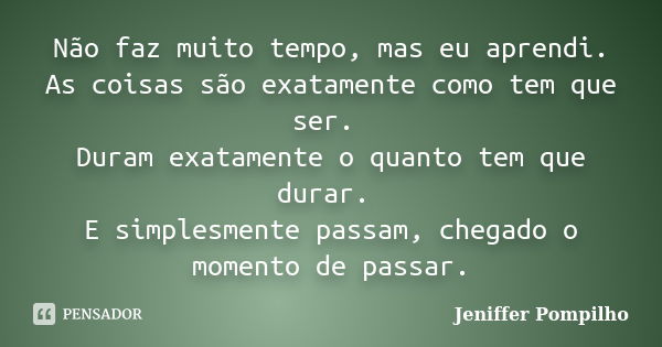 Não faz muito tempo, mas eu aprendi. As coisas são exatamente como tem que ser. Duram exatamente o quanto tem que durar. E simplesmente passam, chegado o moment... Frase de Jeniffer Pompilho.